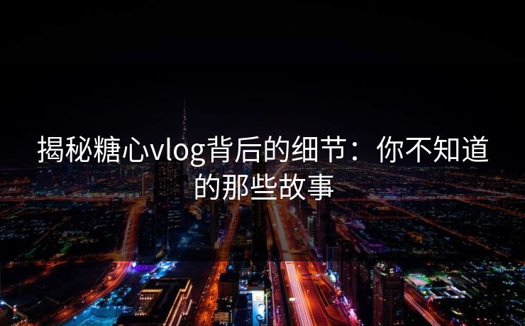 揭秘糖心vlog背后的细节：你不知道的那些故事