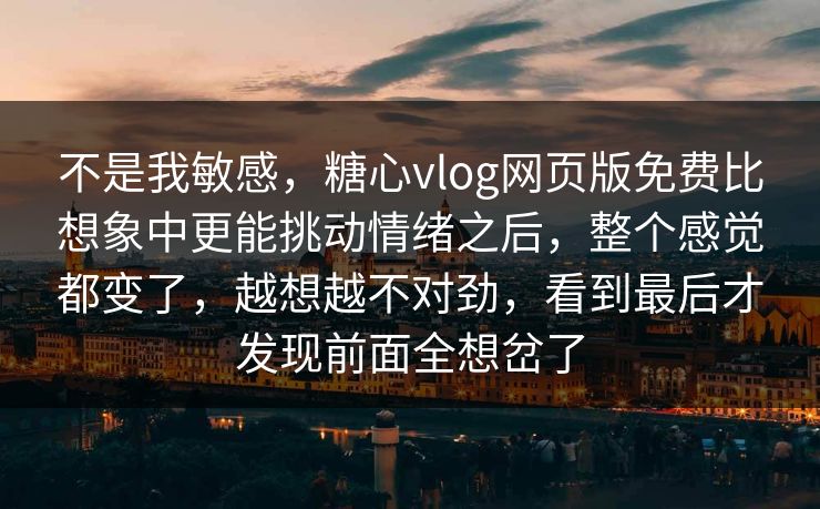 不是我敏感，糖心vlog网页版免费比想象中更能挑动情绪之后，整个感觉都变了，越想越不对劲，看到最后才发现前面全想岔了