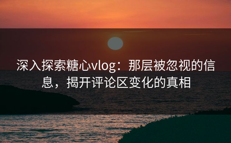 深入探索糖心vlog：那层被忽视的信息，揭开评论区变化的真相