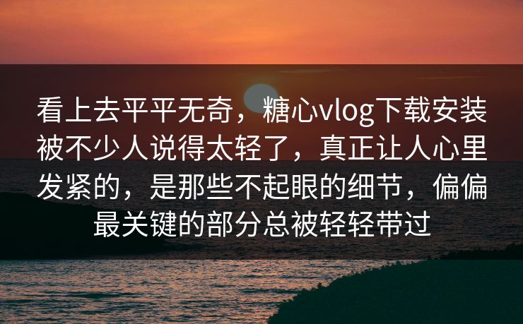 看上去平平无奇，糖心vlog下载安装被不少人说得太轻了，真正让人心里发紧的，是那些不起眼的细节，偏偏最关键的部分总被轻轻带过