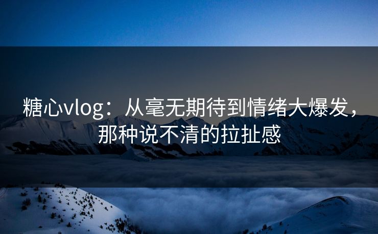 糖心vlog：从毫无期待到情绪大爆发，那种说不清的拉扯感