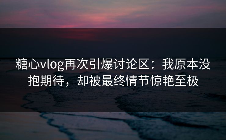 糖心vlog再次引爆讨论区：我原本没抱期待，却被最终情节惊艳至极