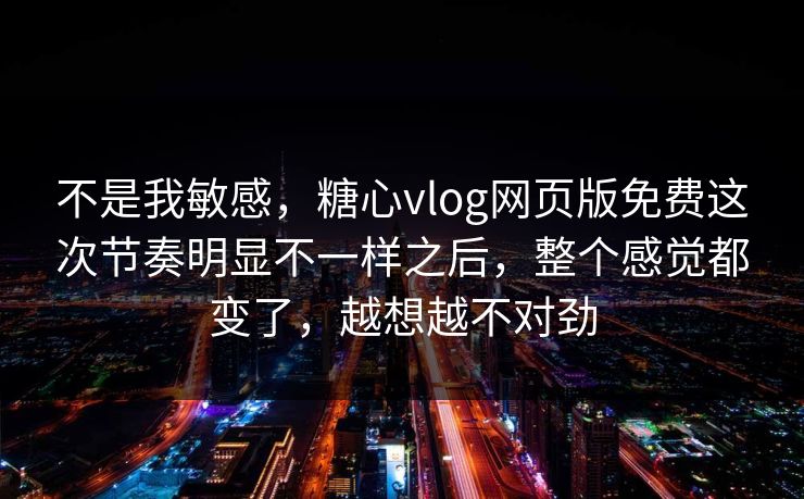 不是我敏感，糖心vlog网页版免费这次节奏明显不一样之后，整个感觉都变了，越想越不对劲