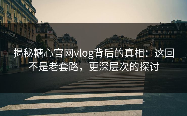 揭秘糖心官网vlog背后的真相：这回不是老套路，更深层次的探讨