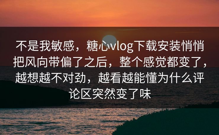 不是我敏感，糖心vlog下载安装悄悄把风向带偏了之后，整个感觉都变了，越想越不对劲，越看越能懂为什么评论区突然变了味