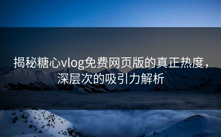 揭秘糖心vlog免费网页版的真正热度，深层次的吸引力解析