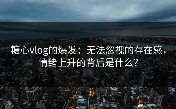 糖心vlog的爆发：无法忽视的存在感，情绪上升的背后是什么？