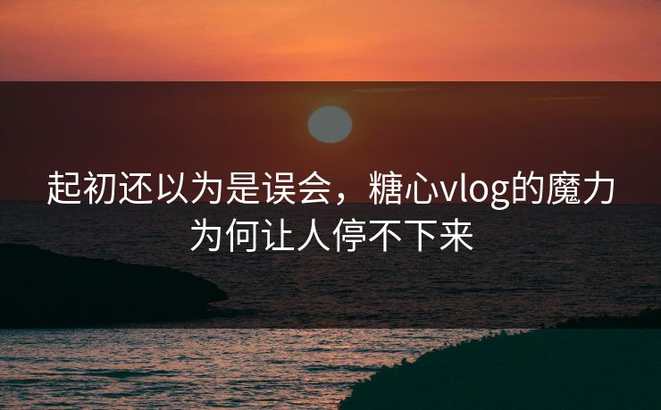起初还以为是误会，糖心vlog的魔力为何让人停不下来