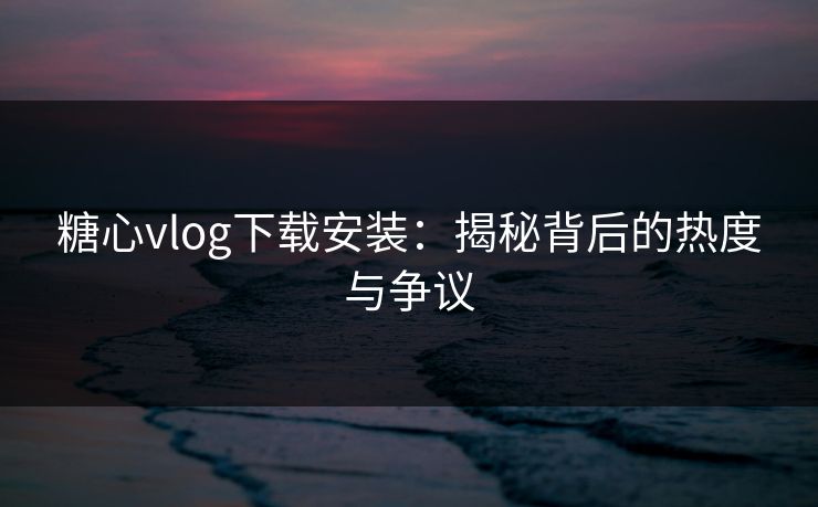 糖心vlog下载安装：揭秘背后的热度与争议