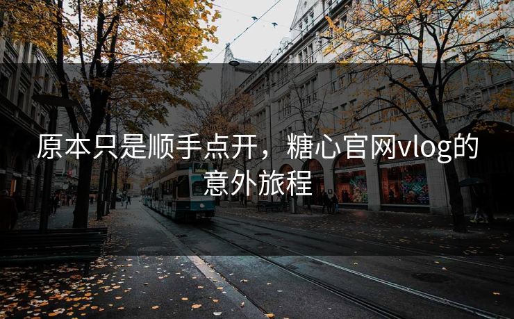 原本只是顺手点开，糖心官网vlog的意外旅程