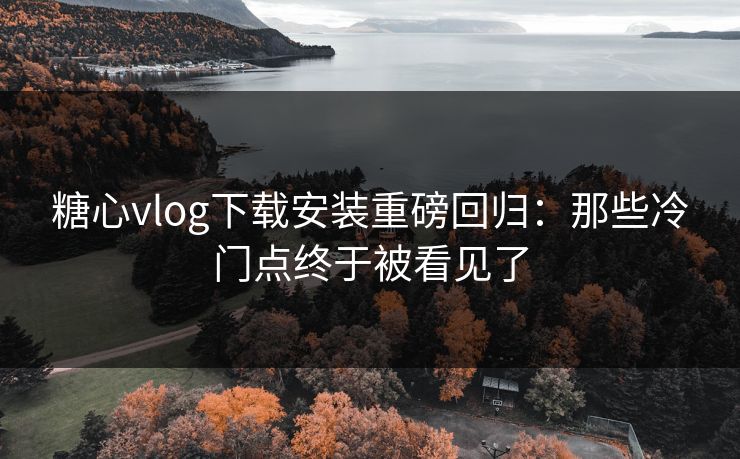 糖心vlog下载安装重磅回归：那些冷门点终于被看见了