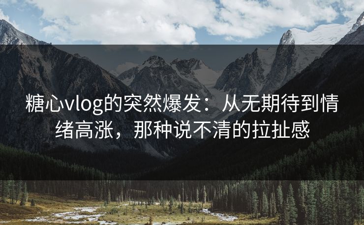 糖心vlog的突然爆发：从无期待到情绪高涨，那种说不清的拉扯感