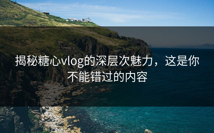 揭秘糖心vlog的深层次魅力，这是你不能错过的内容