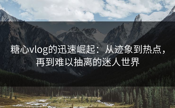 糖心vlog的迅速崛起：从迹象到热点，再到难以抽离的迷人世界