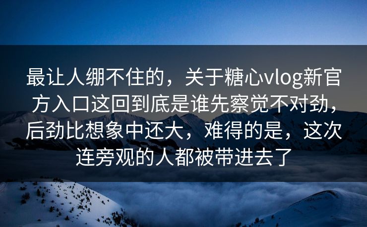 最让人绷不住的，关于糖心vlog新官方入口这回到底是谁先察觉不对劲，后劲比想象中还大，难得的是，这次连旁观的人都被带进去了