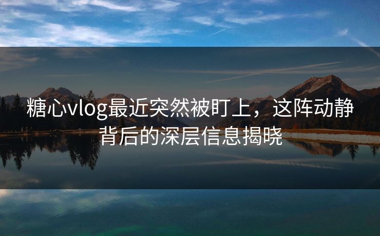 糖心vlog最近突然被盯上，这阵动静背后的深层信息揭晓