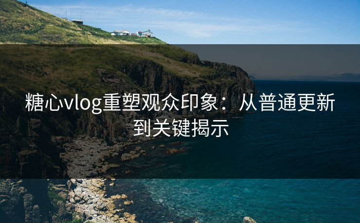 糖心vlog重塑观众印象：从普通更新到关键揭示