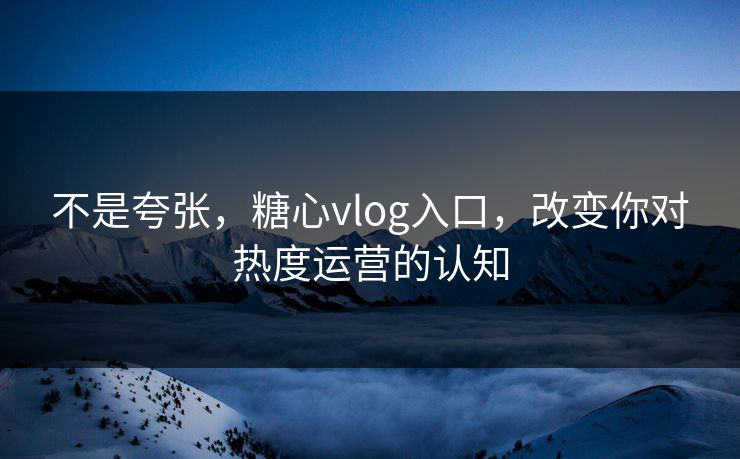 不是夸张，糖心vlog入口，改变你对热度运营的认知