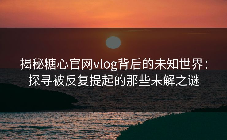 揭秘糖心官网vlog背后的未知世界：探寻被反复提起的那些未解之谜