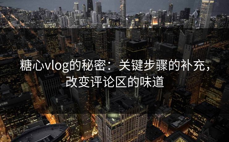糖心vlog的秘密：关键步骤的补充，改变评论区的味道