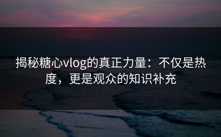 揭秘糖心vlog的真正力量：不仅是热度，更是观众的知识补充