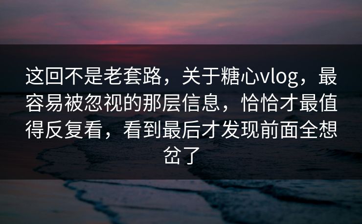 这回不是老套路，关于糖心vlog，最容易被忽视的那层信息，恰恰才最值得反复看，看到最后才发现前面全想岔了