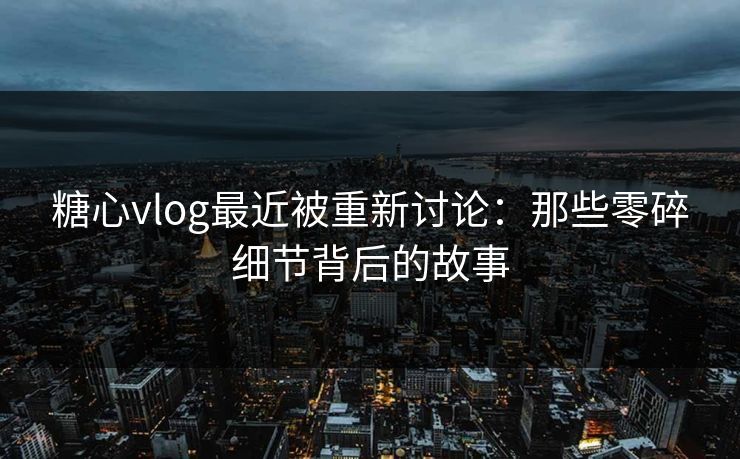 糖心vlog最近被重新讨论：那些零碎细节背后的故事