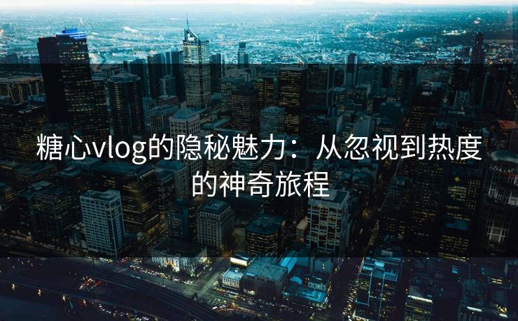 糖心vlog的隐秘魅力：从忽视到热度的神奇旅程
