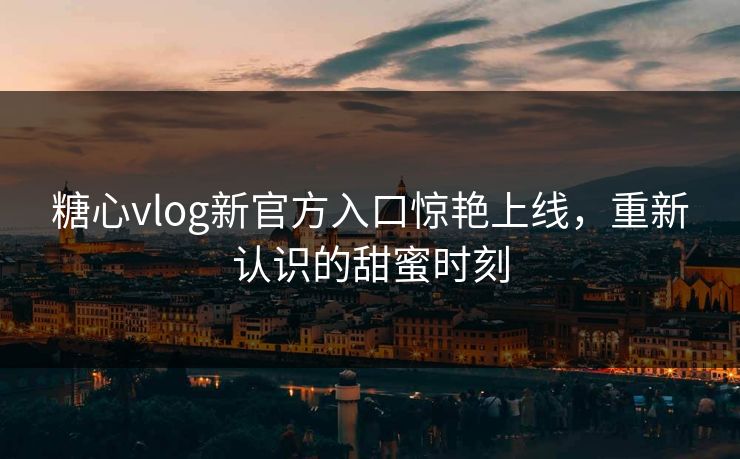 糖心vlog新官方入口惊艳上线，重新认识的甜蜜时刻