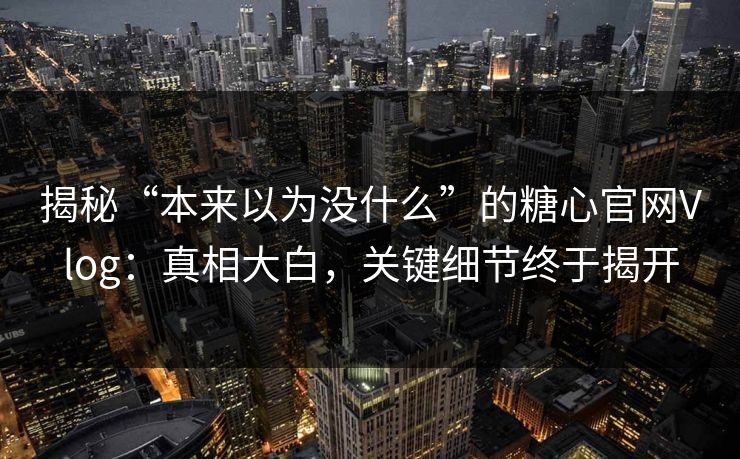 揭秘“本来以为没什么”的糖心官网Vlog：真相大白，关键细节终于揭开