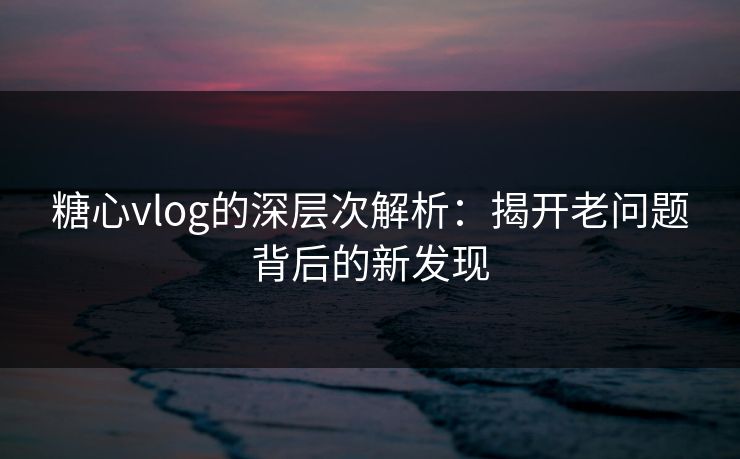 糖心vlog的深层次解析：揭开老问题背后的新发现