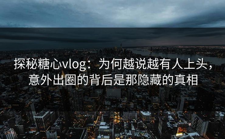 探秘糖心vlog：为何越说越有人上头，意外出圈的背后是那隐藏的真相