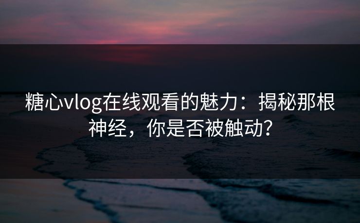 糖心vlog在线观看的魅力：揭秘那根神经，你是否被触动？