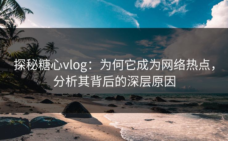 探秘糖心vlog：为何它成为网络热点，分析其背后的深层原因