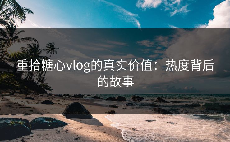 重拾糖心vlog的真实价值：热度背后的故事