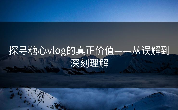 探寻糖心vlog的真正价值——从误解到深刻理解