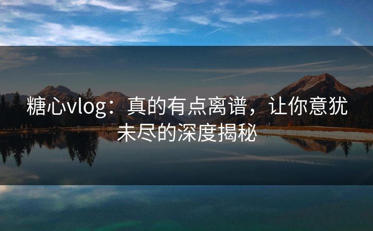 糖心vlog：真的有点离谱，让你意犹未尽的深度揭秘