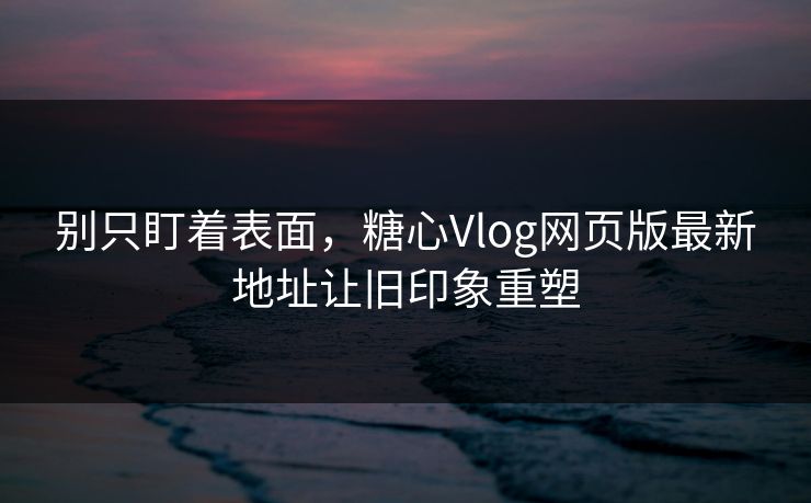 别只盯着表面，糖心Vlog网页版最新地址让旧印象重塑