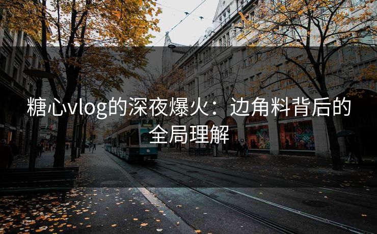 糖心vlog的深夜爆火：边角料背后的全局理解