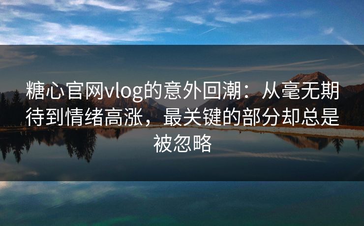 糖心官网vlog的意外回潮：从毫无期待到情绪高涨，最关键的部分却总是被忽略