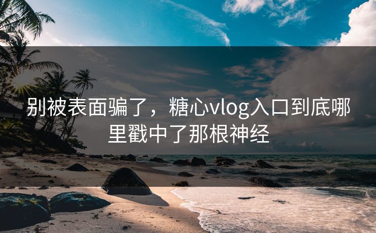 别被表面骗了，糖心vlog入口到底哪里戳中了那根神经