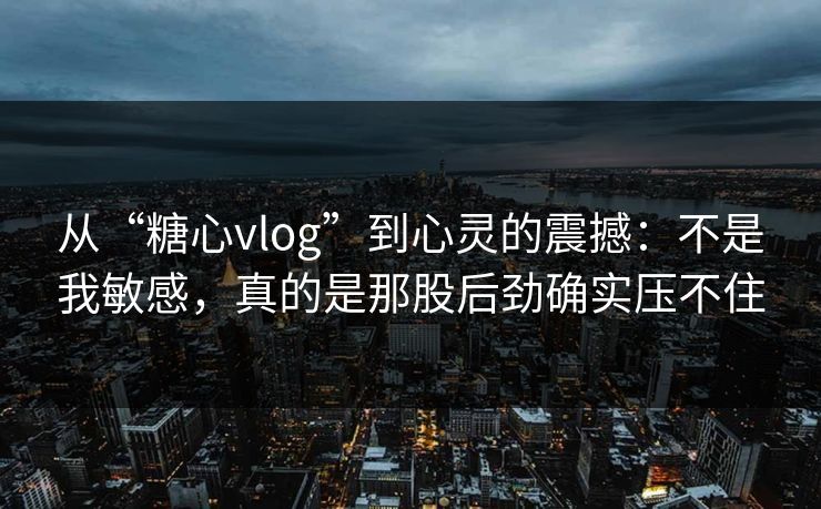 从“糖心vlog”到心灵的震撼：不是我敏感，真的是那股后劲确实压不住