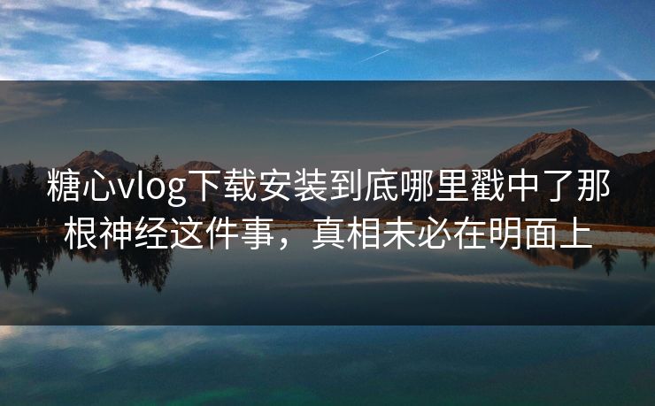 糖心vlog下载安装到底哪里戳中了那根神经这件事，真相未必在明面上