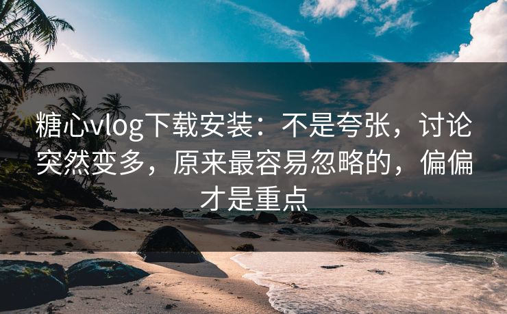 糖心vlog下载安装：不是夸张，讨论突然变多，原来最容易忽略的，偏偏才是重点