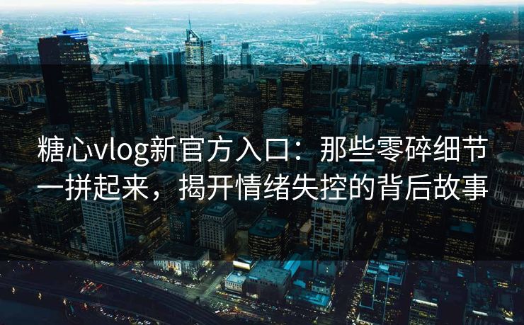 糖心vlog新官方入口：那些零碎细节一拼起来，揭开情绪失控的背后故事