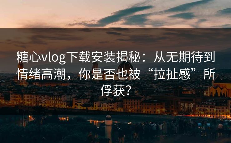 糖心vlog下载安装揭秘：从无期待到情绪高潮，你是否也被“拉扯感”所俘获？