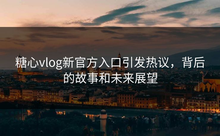 糖心vlog新官方入口引发热议，背后的故事和未来展望