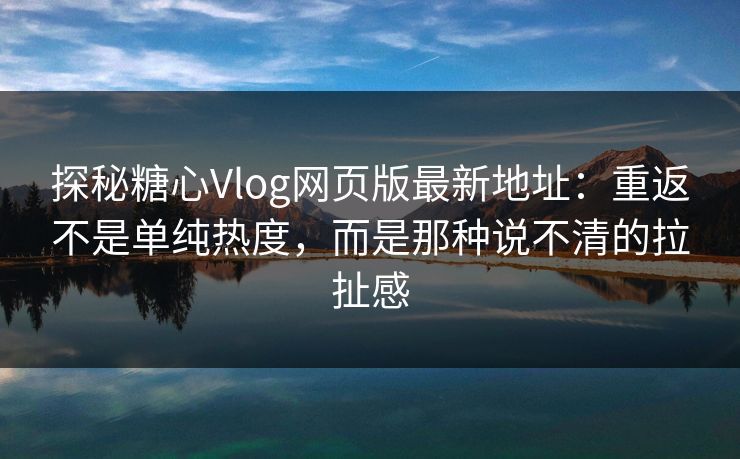 探秘糖心Vlog网页版最新地址：重返不是单纯热度，而是那种说不清的拉扯感