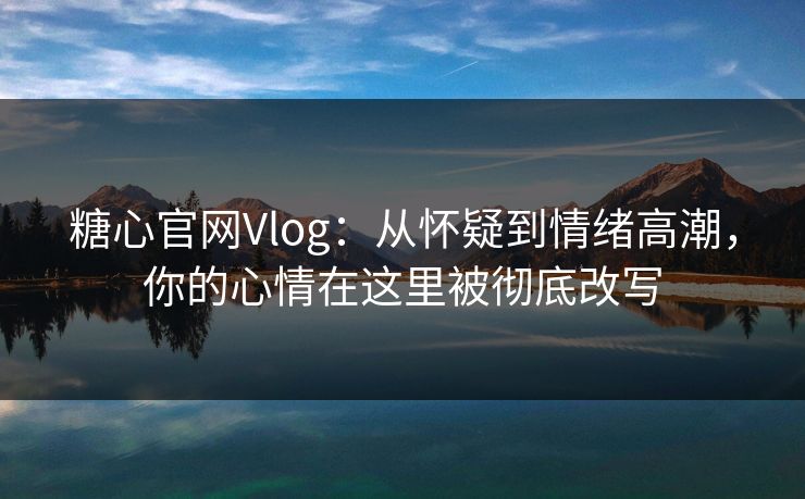 糖心官网Vlog：从怀疑到情绪高潮，你的心情在这里被彻底改写