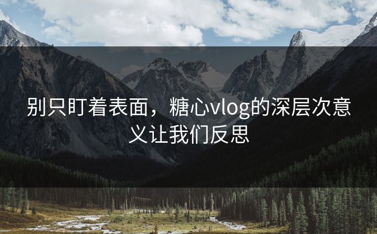 别只盯着表面，糖心vlog的深层次意义让我们反思